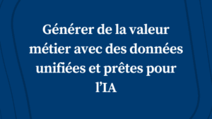 Générer de la valeur métier avec des données unifiées et prêtes pour l’IA