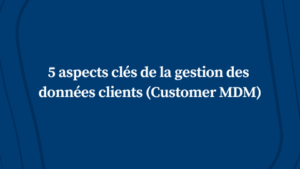 5 aspects clés de la gestion des données clients (Customer MDM)