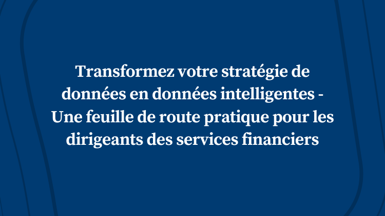 Transformez votre stratégie de données en données intelligentes – Une feuille de route pratique pour les dirigeants des services financiers