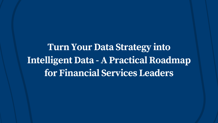 Turn Your Data Strategy into Intelligent Data – A Practical Roadmap for Financial Services Leaders
